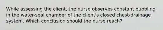 While assessing the client, the nurse observes constant bubbling in the water-seal chamber of the client's closed chest-drainage system. Which conclusion should the nurse reach?