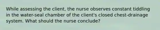 While assessing the client, the nurse observes constant tiddling in the water-seal chamber of the client's closed chest-drainage system. What should the nurse conclude?