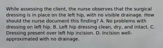 While assessing the client, the nurse observes that the surgical dressing is in place on the left hip, with no visible drainage. How should the nurse document this finding? A. No problems with dressing on left hip. B. Left hip dressing clean, dry, and intact. C. Dressing present over left hip incision. D. Incision well-approximated with no drainage.