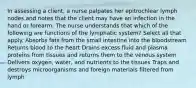 In assessing a client, a nurse palpates her epitrochlear lymph nodes and notes that the client may have an infection in the hand or forearm. The nurse understands that which of the following are functions of the lymphatic system? Select all that apply. Absorbs fats from the small intestine into the bloodstream Returns blood to the heart Drains excess fluid and plasma proteins from tissues and returns them to the venous system Delivers oxygen, water, and nutrients to the tissues Traps and destroys microorganisms and foreign materials filtered from lymph