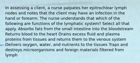 In assessing a client, a nurse palpates her epitrochlear lymph nodes and notes that the client may have an infection in the hand or forearm. The nurse understands that which of the following are functions of the lymphatic system? Select all that apply. Absorbs fats from the small intestine into the bloodstream Returns blood to the heart Drains excess fluid and plasma proteins from tissues and returns them to the venous system Delivers oxygen, water, and nutrients to the tissues Traps and destroys microorganisms and foreign materials filtered from lymph