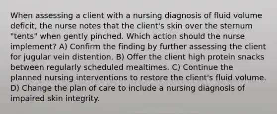 When assessing a client with a nursing diagnosis of fluid volume deficit, the nurse notes that the client's skin over the sternum "tents" when gently pinched. Which action should the nurse implement? A) Confirm the finding by further assessing the client for jugular vein distention. B) Offer the client high protein snacks between regularly scheduled mealtimes. C) Continue the planned nursing interventions to restore the client's fluid volume. D) Change the plan of care to include a nursing diagnosis of impaired skin integrity.