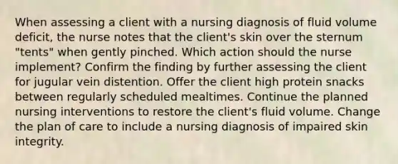 When assessing a client with a nursing diagnosis of fluid volume deficit, the nurse notes that the client's skin over the sternum "tents" when gently pinched. Which action should the nurse implement? Confirm the finding by further assessing the client for jugular vein distention. Offer the client high protein snacks between regularly scheduled mealtimes. Continue the planned nursing interventions to restore the client's fluid volume. Change the plan of care to include a nursing diagnosis of impaired skin integrity.