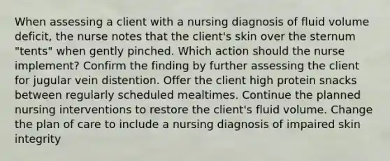 When assessing a client with a nursing diagnosis of fluid volume deficit, the nurse notes that the client's skin over the sternum "tents" when gently pinched. Which action should the nurse implement? Confirm the finding by further assessing the client for jugular vein distention. Offer the client high protein snacks between regularly scheduled mealtimes. Continue the planned nursing interventions to restore the client's fluid volume. Change the plan of care to include a nursing diagnosis of impaired skin integrity