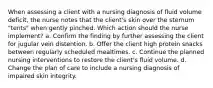 When assessing a client with a nursing diagnosis of fluid volume deficit, the nurse notes that the client's skin over the sternum "tents" when gently pinched. Which action should the nurse implement? a. Confirm the finding by further assessing the client for jugular vein distention. b. Offer the client high protein snacks between regularly scheduled mealtimes. c. Continue the planned nursing interventions to restore the client's fluid volume. d. Change the plan of care to include a nursing diagnosis of impaired skin integrity.