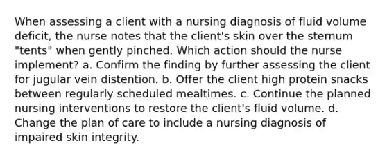 When assessing a client with a nursing diagnosis of fluid volume deficit, the nurse notes that the client's skin over the sternum "tents" when gently pinched. Which action should the nurse implement? a. Confirm the finding by further assessing the client for jugular vein distention. b. Offer the client high protein snacks between regularly scheduled mealtimes. c. Continue the planned nursing interventions to restore the client's fluid volume. d. Change the plan of care to include a nursing diagnosis of impaired skin integrity.