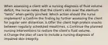 When assessing a client with a nursing diagnosis of fluid volume deficit, the nurse notes that the client's skin over the sternum "tents" when gently pinched. Which action should the nurse implement? a.Confirm the finding by further assessing the client for jugular vein distention. b.Offer the client high protein snacks between regularly scheduled mealtimes. c.Continue the planned nursing interventions to restore the client's fluid volume. d.Change the plan of care to include a nursing diagnosis of impaired skin integrity.