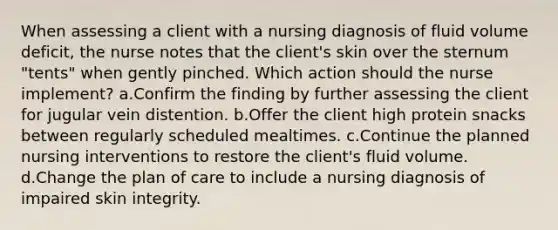 When assessing a client with a nursing diagnosis of fluid volume deficit, the nurse notes that the client's skin over the sternum "tents" when gently pinched. Which action should the nurse implement? a.Confirm the finding by further assessing the client for jugular vein distention. b.Offer the client high protein snacks between regularly scheduled mealtimes. c.Continue the planned nursing interventions to restore the client's fluid volume. d.Change the plan of care to include a nursing diagnosis of impaired skin integrity.