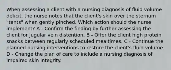 When assessing a client with a nursing diagnosis of fluid volume deficit, the nurse notes that the client's skin over the sternum "tents" when gently pinched. Which action should the nurse implement? A - Confirm the finding by further assessing the client for jugular vein distention. B - Offer the client high protein snacks between regularly scheduled mealtimes. C - Continue the planned nursing interventions to restore the client's fluid volume. D - Change the plan of care to include a nursing diagnosis of impaired skin integrity.