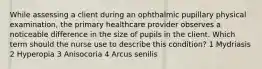 While assessing a client during an ophthalmic pupillary physical examination, the primary healthcare provider observes a noticeable difference in the size of pupils in the client. Which term should the nurse use to describe this condition? 1 Mydriasis 2 Hyperopia 3 Anisocoria 4 Arcus senilis