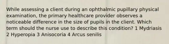 While assessing a client during an ophthalmic pupillary physical examination, the primary healthcare provider observes a noticeable difference in the size of pupils in the client. Which term should the nurse use to describe this condition? 1 Mydriasis 2 Hyperopia 3 Anisocoria 4 Arcus senilis