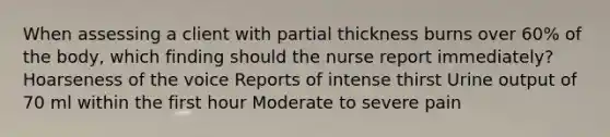 When assessing a client with partial thickness burns over 60% of the body, which finding should the nurse report immediately? Hoarseness of the voice Reports of intense thirst Urine output of 70 ml within the first hour Moderate to severe pain