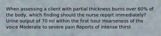 When assessing a client with partial thickness burns over 60% of the body, which finding should the nurse report immediately? Urine output of 70 ml within the first hour Hoarseness of the voice Moderate to severe pain Reports of intense thirst