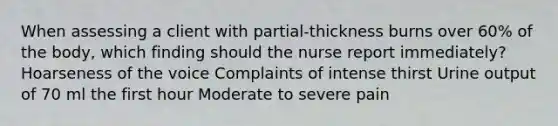 When assessing a client with partial-thickness burns over 60% of the body, which finding should the nurse report immediately? Hoarseness of the voice Complaints of intense thirst Urine output of 70 ml the first hour Moderate to severe pain