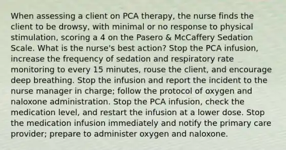 When assessing a client on PCA therapy, the nurse finds the client to be drowsy, with minimal or no response to physical stimulation, scoring a 4 on the Pasero & McCaffery Sedation Scale. What is the nurse's best action? Stop the PCA infusion, increase the frequency of sedation and respiratory rate monitoring to every 15 minutes, rouse the client, and encourage deep breathing. Stop the infusion and report the incident to the nurse manager in charge; follow the protocol of oxygen and naloxone administration. Stop the PCA infusion, check the medication level, and restart the infusion at a lower dose. Stop the medication infusion immediately and notify the primary care provider; prepare to administer oxygen and naloxone.