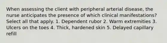 When assessing the client with peripheral arterial disease, the nurse anticipates the presence of which clinical manifestations? Select all that apply. 1. Dependent rubor 2. Warm extremities 3. Ulcers on the toes 4. Thick, hardened skin 5. Delayed capillary refill