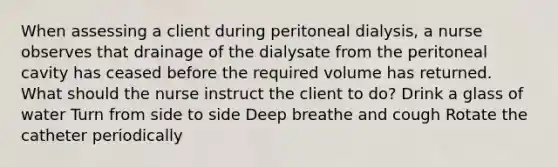 When assessing a client during peritoneal dialysis, a nurse observes that drainage of the dialysate from the peritoneal cavity has ceased before the required volume has returned. What should the nurse instruct the client to do? Drink a glass of water Turn from side to side Deep breathe and cough Rotate the catheter periodically