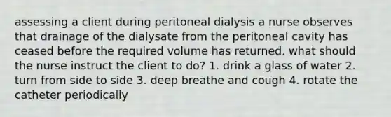 assessing a client during peritoneal dialysis a nurse observes that drainage of the dialysate from the peritoneal cavity has ceased before the required volume has returned. what should the nurse instruct the client to do? 1. drink a glass of water 2. turn from side to side 3. deep breathe and cough 4. rotate the catheter periodically