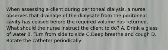 When assessing a client during peritoneal dialysis, a nurse observes that drainage of the dialysate from the peritoneal cavity has ceased before the required volume has returned. What should the nurse instruct the client to do? A. Drink a glass of water B. Turn from side to side C.Deep breathe and cough D. Rotate the catheter periodically