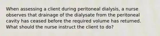 When assessing a client during peritoneal dialysis, a nurse observes that drainage of the dialysate from the peritoneal cavity has ceased before the required volume has returned. What should the nurse instruct the client to do?