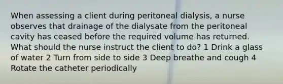 When assessing a client during peritoneal dialysis, a nurse observes that drainage of the dialysate from the peritoneal cavity has ceased before the required volume has returned. What should the nurse instruct the client to do? 1 Drink a glass of water 2 Turn from side to side 3 Deep breathe and cough 4 Rotate the catheter periodically