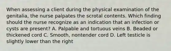 When assessing a client during the physical examination of the genitalia, the nurse palpates the scrotal contents. Which finding should the nurse recognize as an indication that an infection or cysts are present? A. Palpable and tortuous veins B. Beaded or thickened cord C. Smooth, nontender cord D. Left testicle is slightly lower than the right