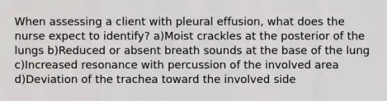 When assessing a client with pleural effusion, what does the nurse expect to identify? a)Moist crackles at the posterior of the lungs b)Reduced or absent breath sounds at the base of the lung c)Increased resonance with percussion of the involved area d)Deviation of the trachea toward the involved side