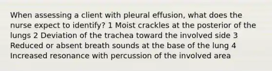 When assessing a client with pleural effusion, what does the nurse expect to identify? 1 Moist crackles at the posterior of the lungs 2 Deviation of the trachea toward the involved side 3 Reduced or absent breath sounds at the base of the lung 4 Increased resonance with percussion of the involved area