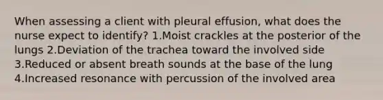 When assessing a client with pleural effusion, what does the nurse expect to identify? 1.Moist crackles at the posterior of the lungs 2.Deviation of the trachea toward the involved side 3.Reduced or absent breath sounds at the base of the lung 4.Increased resonance with percussion of the involved area