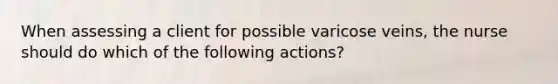 When assessing a client for possible varicose veins, the nurse should do which of the following actions?