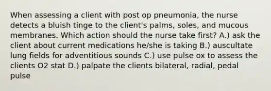 When assessing a client with post op pneumonia, the nurse detects a bluish tinge to the client's palms, soles, and mucous membranes. Which action should the nurse take first? A.) ask the client about current medications he/she is taking B.) auscultate lung fields for adventitious sounds C.) use pulse ox to assess the clients O2 stat D.) palpate the clients bilateral, radial, pedal pulse