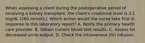 When assessing a client during the postoperative period of receiving a kidney transplant, the client's creatinine level is 3.1 mg/dL (260 mmol/L). Which action would the nurse take first in response to this laboratory report? A. Notify the primary health care provider. B. Obtain current blood test results. C. Assess for decreased urine output. D. Check the intravenous (IV) infusion.