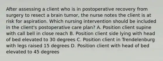 After assessing a client who is in postoperative recovery from surgery to resect a brain tumor, the nurse notes the client is at risk for aspiration. Which nursing intervention should be included in the client's postoperative care plan? A. Position client supine with call bell in close reach B. Position client side lying with head of bed elevated to 30 degrees C. Position client in Trendelenburg with legs raised 15 degrees D. Position client with head of bed elevated to 45 degrees