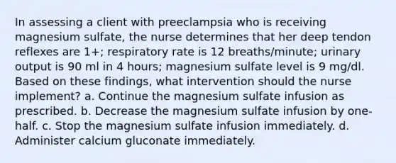 In assessing a client with preeclampsia who is receiving magnesium sulfate, the nurse determines that her deep tendon reflexes are 1+; respiratory rate is 12 breaths/minute; urinary output is 90 ml in 4 hours; magnesium sulfate level is 9 mg/dl. Based on these findings, what intervention should the nurse implement? a. Continue the magnesium sulfate infusion as prescribed. b. Decrease the magnesium sulfate infusion by one-half. c. Stop the magnesium sulfate infusion immediately. d. Administer calcium gluconate immediately.