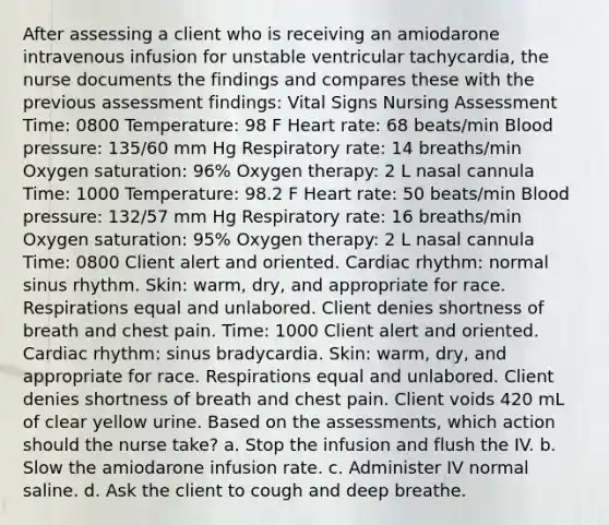 After assessing a client who is receiving an amiodarone intravenous infusion for unstable ventricular tachycardia, the nurse documents the findings and compares these with the previous assessment findings: Vital Signs Nursing Assessment Time: 0800 Temperature: 98 F Heart rate: 68 beats/min Blood pressure: 135/60 mm Hg Respiratory rate: 14 breaths/min Oxygen saturation: 96% Oxygen therapy: 2 L nasal cannula Time: 1000 Temperature: 98.2 F Heart rate: 50 beats/min Blood pressure: 132/57 mm Hg Respiratory rate: 16 breaths/min Oxygen saturation: 95% Oxygen therapy: 2 L nasal cannula Time: 0800 Client alert and oriented. Cardiac rhythm: normal sinus rhythm. Skin: warm, dry, and appropriate for race. Respirations equal and unlabored. Client denies shortness of breath and chest pain. Time: 1000 Client alert and oriented. Cardiac rhythm: sinus bradycardia. Skin: warm, dry, and appropriate for race. Respirations equal and unlabored. Client denies shortness of breath and chest pain. Client voids 420 mL of clear yellow urine. Based on the assessments, which action should the nurse take? a. Stop the infusion and flush the IV. b. Slow the amiodarone infusion rate. c. Administer IV normal saline. d. Ask the client to cough and deep breathe.