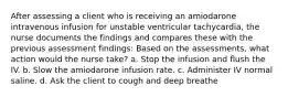 After assessing a client who is receiving an amiodarone intravenous infusion for unstable ventricular tachycardia, the nurse documents the findings and compares these with the previous assessment findings: Based on the assessments, what action would the nurse take? a. Stop the infusion and flush the IV. b. Slow the amiodarone infusion rate. c. Administer IV normal saline. d. Ask the client to cough and deep breathe