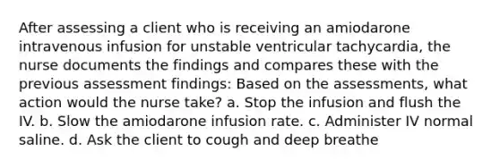 After assessing a client who is receiving an amiodarone intravenous infusion for unstable ventricular tachycardia, the nurse documents the findings and compares these with the previous assessment findings: Based on the assessments, what action would the nurse take? a. Stop the infusion and flush the IV. b. Slow the amiodarone infusion rate. c. Administer IV normal saline. d. Ask the client to cough and deep breathe