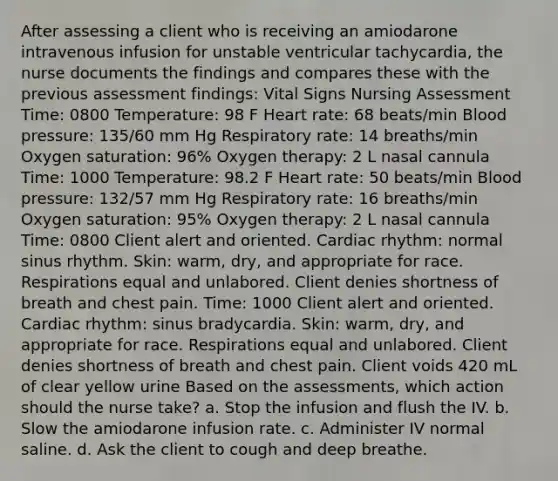 After assessing a client who is receiving an amiodarone intravenous infusion for unstable ventricular tachycardia, the nurse documents the findings and compares these with the previous assessment findings: Vital Signs Nursing Assessment Time: 0800 Temperature: 98 F Heart rate: 68 beats/min Blood pressure: 135/60 mm Hg Respiratory rate: 14 breaths/min Oxygen saturation: 96% Oxygen therapy: 2 L nasal cannula Time: 1000 Temperature: 98.2 F Heart rate: 50 beats/min Blood pressure: 132/57 mm Hg Respiratory rate: 16 breaths/min Oxygen saturation: 95% Oxygen therapy: 2 L nasal cannula Time: 0800 Client alert and oriented. Cardiac rhythm: normal sinus rhythm. Skin: warm, dry, and appropriate for race. Respirations equal and unlabored. Client denies shortness of breath and chest pain. Time: 1000 Client alert and oriented. Cardiac rhythm: sinus bradycardia. Skin: warm, dry, and appropriate for race. Respirations equal and unlabored. Client denies shortness of breath and chest pain. Client voids 420 mL of clear yellow urine Based on the assessments, which action should the nurse take? a. Stop the infusion and flush the IV. b. Slow the amiodarone infusion rate. c. Administer IV normal saline. d. Ask the client to cough and deep breathe.