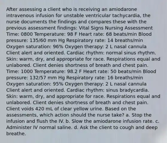 After assessing a client who is receiving an amiodarone intravenous infusion for unstable ventricular tachycardia, the nurse documents the findings and compares these with the previous assessment findings: Vital Signs Nursing Assessment Time: 0800 Temperature: 98 F Heart rate: 68 beats/min Blood pressure: 135/60 mm Hg Respiratory rate: 14 breaths/min Oxygen saturation: 96% Oxygen therapy: 2 L nasal cannula Client alert and oriented. Cardiac rhythm: normal sinus rhythm. Skin: warm, dry, and appropriate for race. Respirations equal and unlabored. Client denies shortness of breath and chest pain. Time: 1000 Temperature: 98.2 F Heart rate: 50 beats/min Blood pressure: 132/57 mm Hg Respiratory rate: 16 breaths/min Oxygen saturation: 95% Oxygen therapy: 2 L nasal cannula Client alert and oriented. Cardiac rhythm: sinus bradycardia. Skin: warm, dry, and appropriate for race. Respirations equal and unlabored. Client denies shortness of breath and chest pain. Client voids 420 mL of clear yellow urine. Based on the assessments, which action should the nurse take? a. Stop the infusion and flush the IV. b. Slow the amiodarone infusion rate. c. Administer IV normal saline. d. Ask the client to cough and deep breathe.