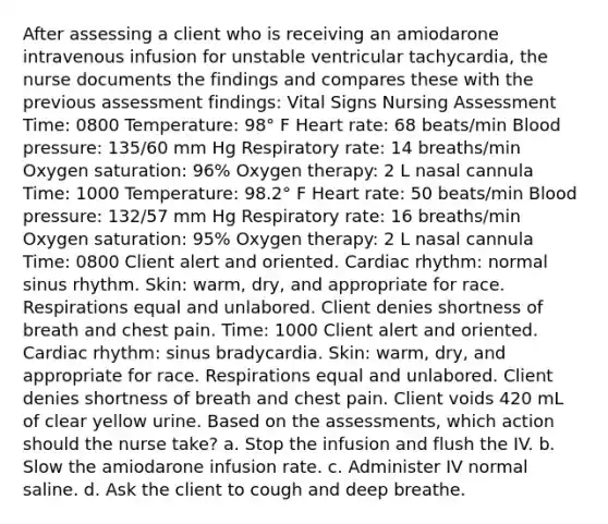 After assessing a client who is receiving an amiodarone intravenous infusion for unstable ventricular tachycardia, the nurse documents the findings and compares these with the previous assessment findings: Vital Signs Nursing Assessment Time: 0800 Temperature: 98° F Heart rate: 68 beats/min Blood pressure: 135/60 mm Hg Respiratory rate: 14 breaths/min Oxygen saturation: 96% Oxygen therapy: 2 L nasal cannula Time: 1000 Temperature: 98.2° F Heart rate: 50 beats/min Blood pressure: 132/57 mm Hg Respiratory rate: 16 breaths/min Oxygen saturation: 95% Oxygen therapy: 2 L nasal cannula Time: 0800 Client alert and oriented. Cardiac rhythm: normal sinus rhythm. Skin: warm, dry, and appropriate for race. Respirations equal and unlabored. Client denies shortness of breath and chest pain. Time: 1000 Client alert and oriented. Cardiac rhythm: sinus bradycardia. Skin: warm, dry, and appropriate for race. Respirations equal and unlabored. Client denies shortness of breath and chest pain. Client voids 420 mL of clear yellow urine. Based on the assessments, which action should the nurse take? a. Stop the infusion and flush the IV. b. Slow the amiodarone infusion rate. c. Administer IV normal saline. d. Ask the client to cough and deep breathe.