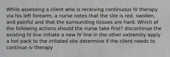 While assessing a client who is receiving continuous IV therapy via his left forearm, a nurse notes that the site is red, swollen, and painful and that the surrounding tissues are hard. Which of the following actions should the nurse take first? discontinue the existing IV line initiate a new IV line in the other extremity apply a hot pack to the irritated site determine if the client needs to continue iv therapy