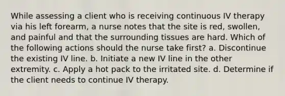 While assessing a client who is receiving continuous IV therapy via his left forearm, a nurse notes that the site is red, swollen, and painful and that the surrounding tissues are hard. Which of the following actions should the nurse take first? a. Discontinue the existing IV line. b. Initiate a new IV line in the other extremity. c. Apply a hot pack to the irritated site. d. Determine if the client needs to continue IV therapy.