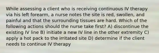 While assessing a client who is receiving continuous IV therapy via his left forearm, a nurse notes the site is red, swollen, and painful and that the surrounding tissues are hard. Which of the following actions should the nurse take first? A) discontinue the existing IV line B) initiate a new IV line in the other extremity C) apply a hot pack to the irritated site D) determine if the client needs to continue IV therapy