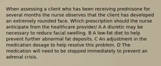 When assessing a client who has been receiving prednisone for several months the nurse observes that the client has developed an extremely rounded face. Which prescription should the nurse anticipate from the healthcare provider/ A A diuretic may be necessary to reduce facial swelling. B A low-fat diet to help prevent further abnormal fat deposits. C An adjustment in the medication dosage to help resolve this problem. D The medication will need to be stopped immediately to prevent an adrenal crisis.