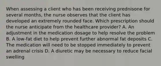 When assessing a client who has been receiving prednisone for several months, the nurse observes that the client has developed an extremely rounded face. Which prescription should the nurse anticipate from the healthcare provider? A. An adjustment in the medication dosage to help resolve the problem B. A low-fat diet to help prevent further abnormal fat deposits C. The medication will need to be stopped immediately to prevent an adrenal crisis D. A diuretic may be necessary to reduce facial swelling