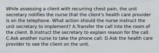 While assessing a client with recurring chest pain, the unit secretary notifies the nurse that the client's health care provider is on the telephone. What action should the nurse instruct the unit secretary to implement? A.Transfer the call into the room of the client. B.Instruct the secretary to explain reason for the call. C.Ask another nurse to take the phone call. D.Ask the health care provider to see the client on the unit.