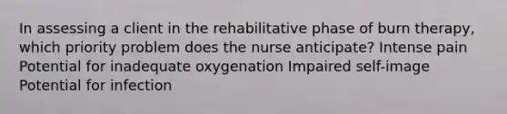 In assessing a client in the rehabilitative phase of burn therapy, which priority problem does the nurse anticipate? Intense pain Potential for inadequate oxygenation Impaired self-image Potential for infection