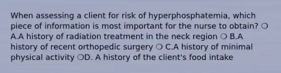 When assessing a client for risk of hyperphosphatemia, which piece of information is most important for the nurse to obtain? ❍ A.A history of radiation treatment in the neck region ❍ B.A history of recent orthopedic surgery ❍ C.A history of minimal physical activity ❍D. A history of the client's food intake