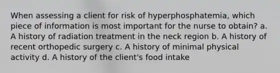 When assessing a client for risk of hyperphosphatemia, which piece of information is most important for the nurse to obtain? a. A history of radiation treatment in the neck region b. A history of recent orthopedic surgery c. A history of minimal physical activity d. A history of the client's food intake