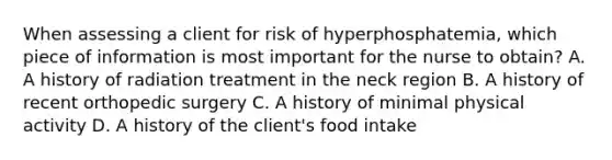 When assessing a client for risk of hyperphosphatemia, which piece of information is most important for the nurse to obtain? A. A history of radiation treatment in the neck region B. A history of recent orthopedic surgery C. A history of minimal physical activity D. A history of the client's food intake